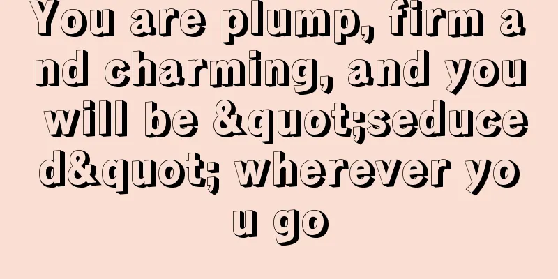 You are plump, firm and charming, and you will be "seduced" wherever you go